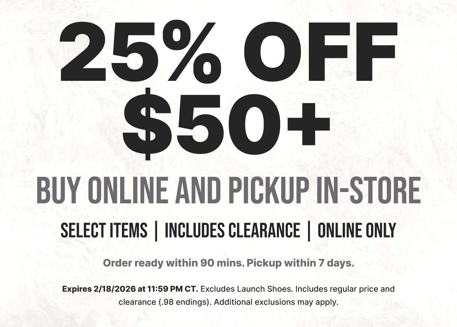 25% OFF $50+ BUY ONLINE AND PICKUP IN-STORE. Includes select items and clearance. Order ready within 90 mins; pickup within 7 days. Expires 2/18/2026. Excludes Launch Shoes.
