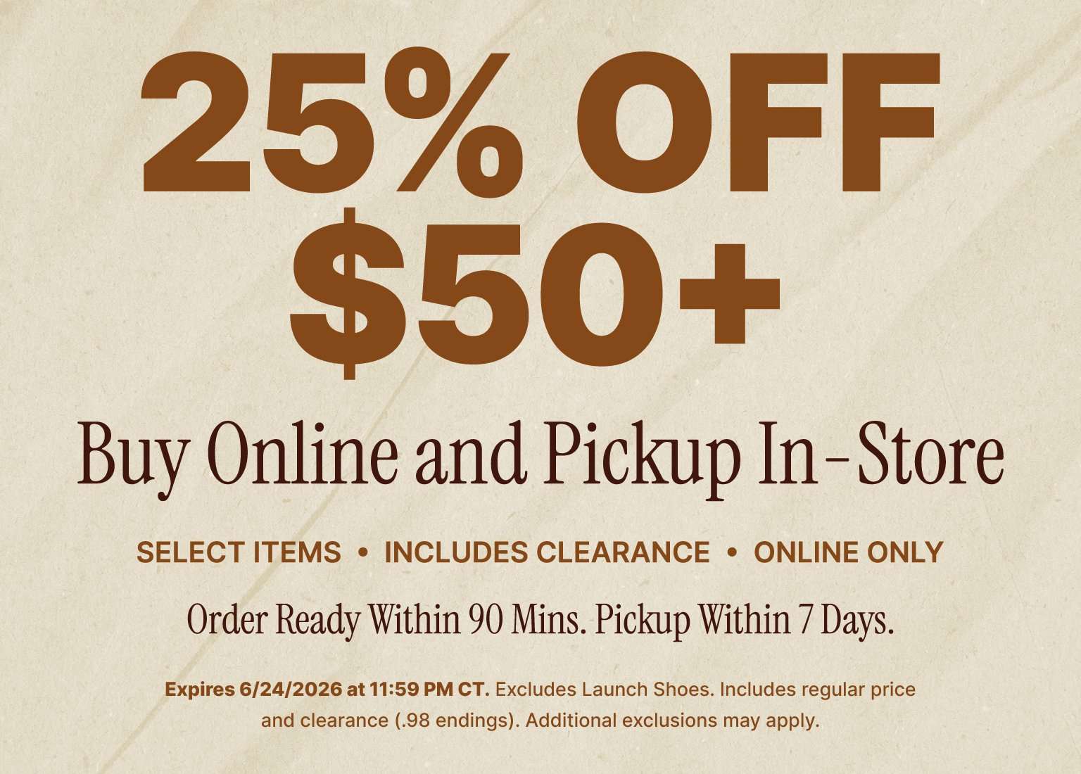 25% OFF $50+ when you Buy Online and Pickup In-Store. Offer applies to select items (including clearance), is online only, and orders are ready within 90 minutes for pickup within 7 days. Expires 6/24/2026 at 11:59 PM CT. Excludes Launch Shoes and additional exclusions may apply.