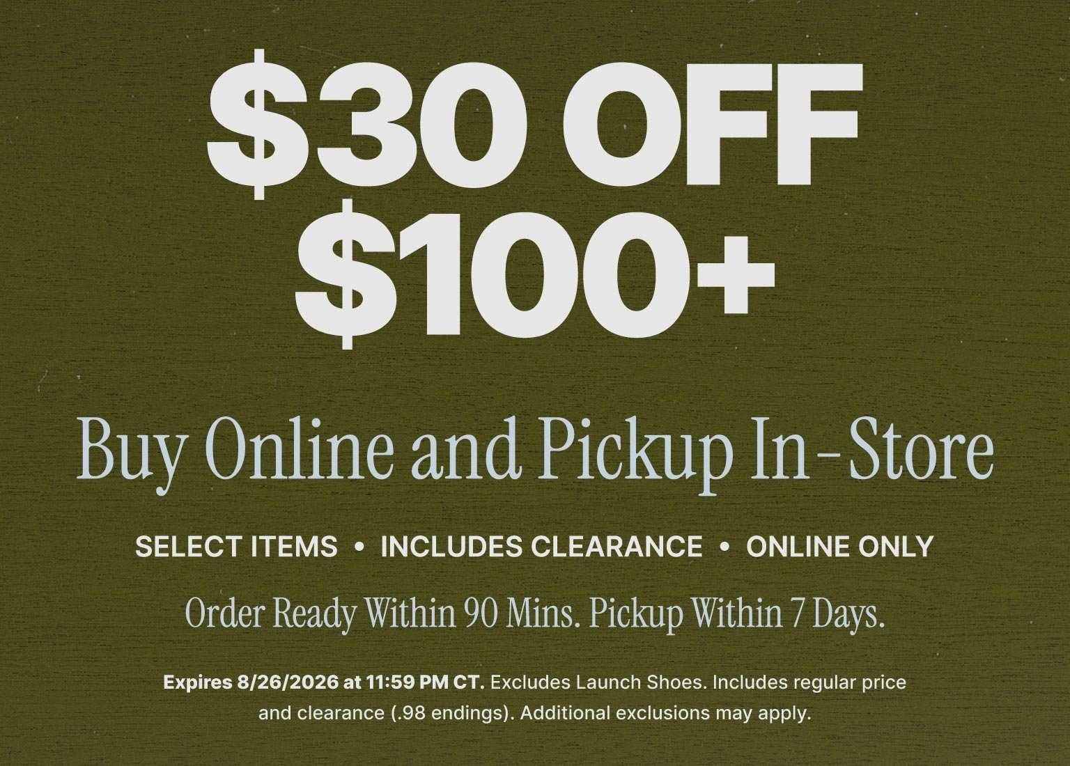 $30 off $100+ Buy Online, Pick Up In-Store offer on select items, including clearance. Online only. Orders ready within 90 minutes with pickup available within 7 days. Offer expires August 26, 2026, at 11:59 PM CT. Exclusions apply.