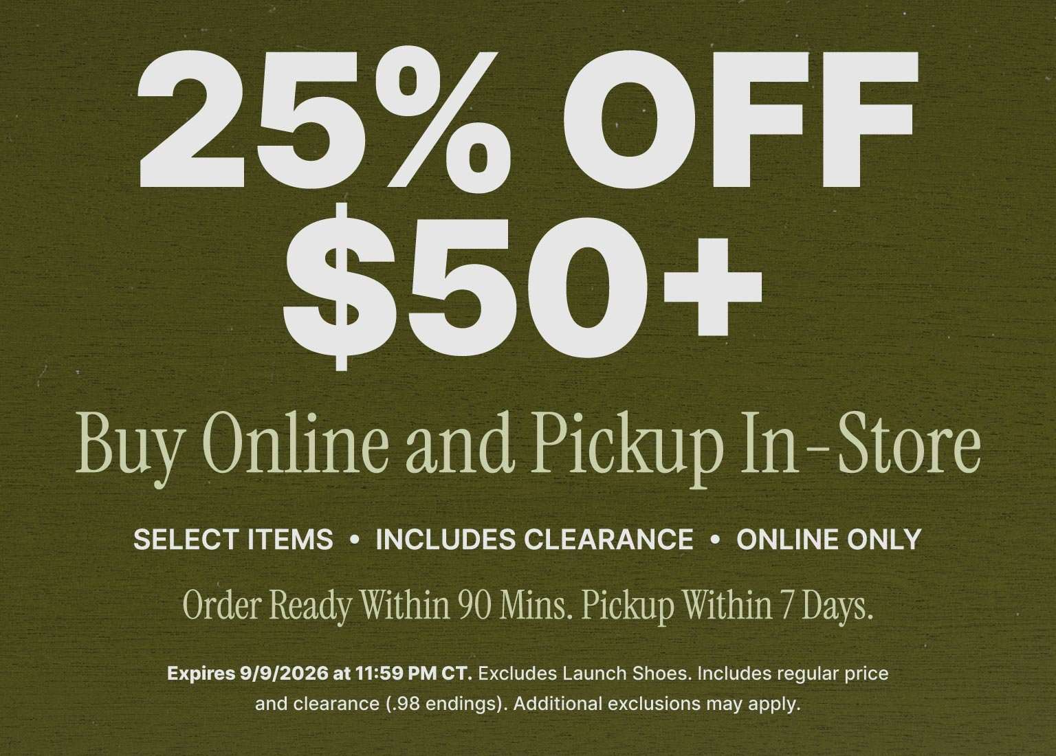25% off $50+ select items when you buy online and pick up in store, including clearance. Online only. Order ready within 90 minutes, pickup within 7 days. Expires 9/9/2026.