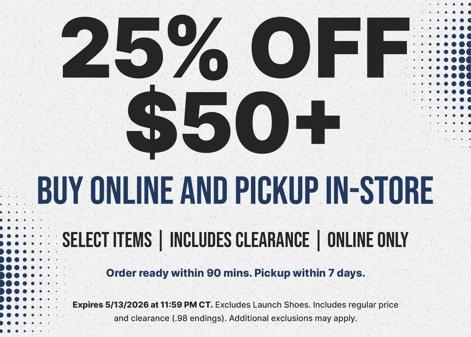 A promotional banner with a light, speckled background and dark blue halftone accents on the sides features a 25% off $50 or more discount for buy online and pickup in-store orders. This online-only offer applies to select items and clearance while excluding launch shoes. The promotion expires May 13, 2026, at 11:59 PM CT, and notes that orders are typically ready for pickup within 90 minutes.