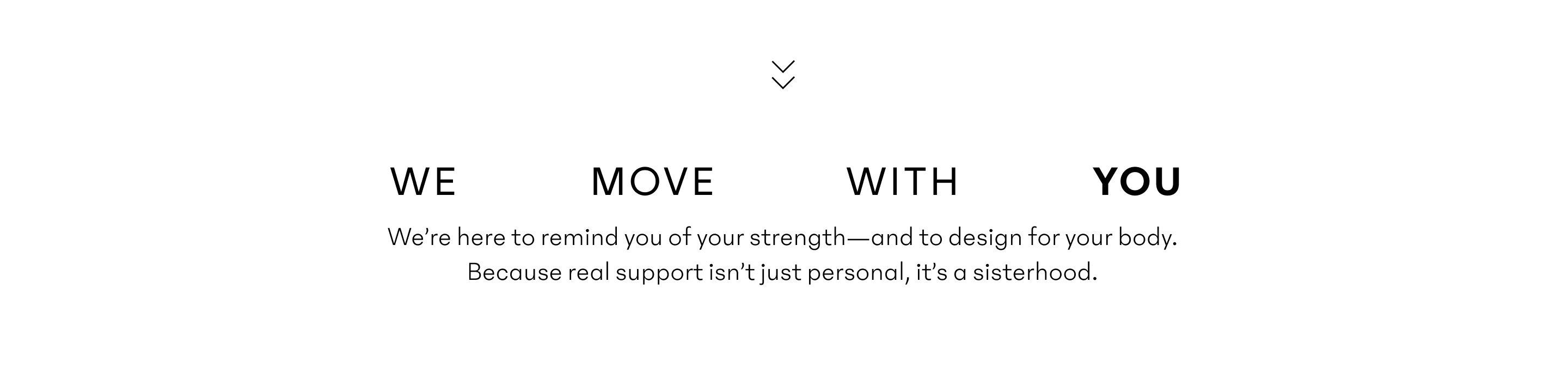 we move with you. We’re here to remind you of your strength—and to design for your body. Because real support isn’t just personal, it’s a sisterhood.
