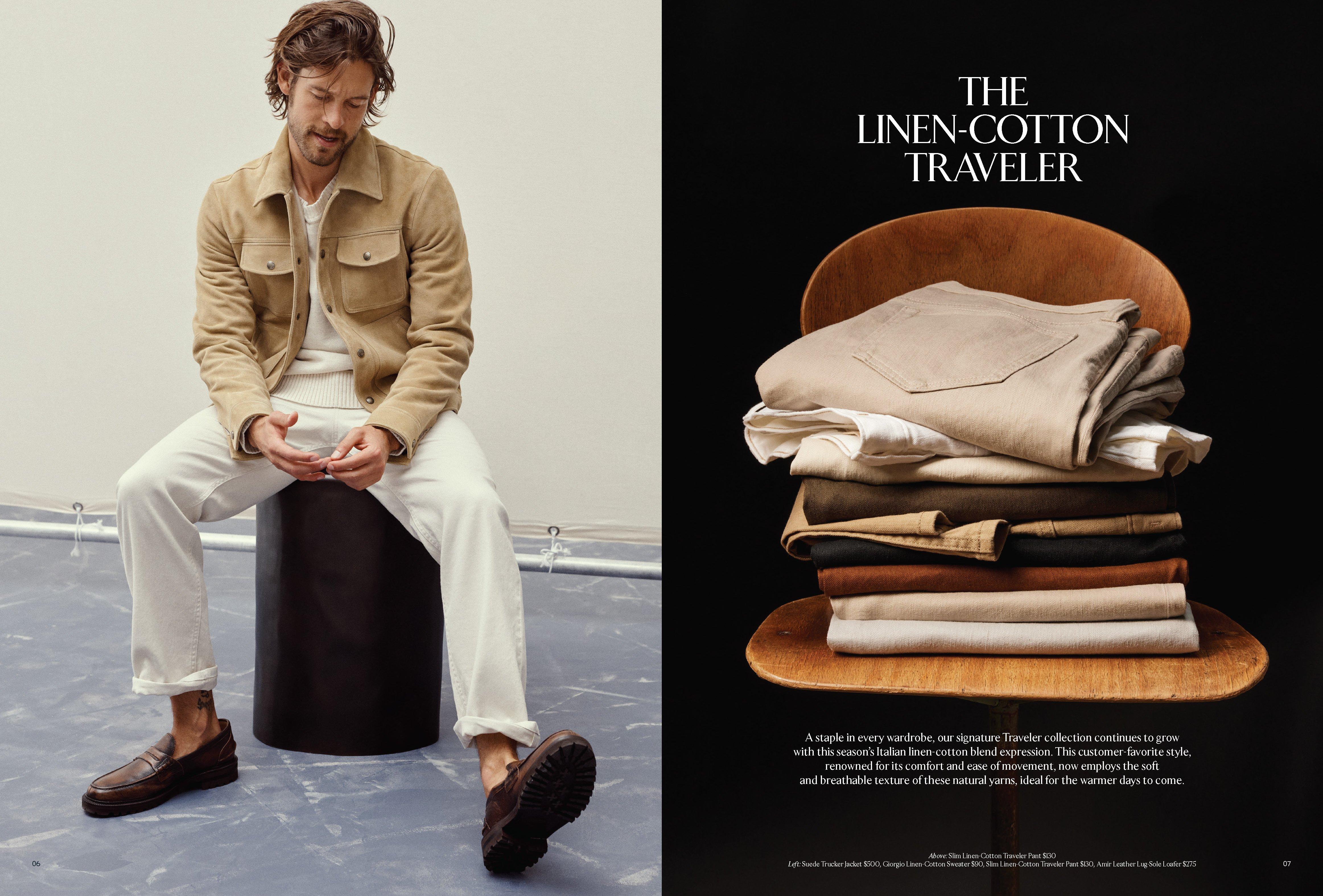 The Linen-Cotton Traveler. A staple in every wardrobe, our signature Traveler collection continues to grow with this season’s Italian linen-cotton blend expression. This customer-favorite style, renowned for its comfort and ease of movement, now employs the soft and breathable texture of these natural yarns, ideal for the warmer days to come. Above: Slim Linen-Cotton Traveler Pant $130   Left: Suede Trucker Jacket $500, Giorgio Linen-Cotton Sweater $90, Slim Linen-Cotton Traveler Pant $130, Amir Leather Lug-Sole Loafer $275