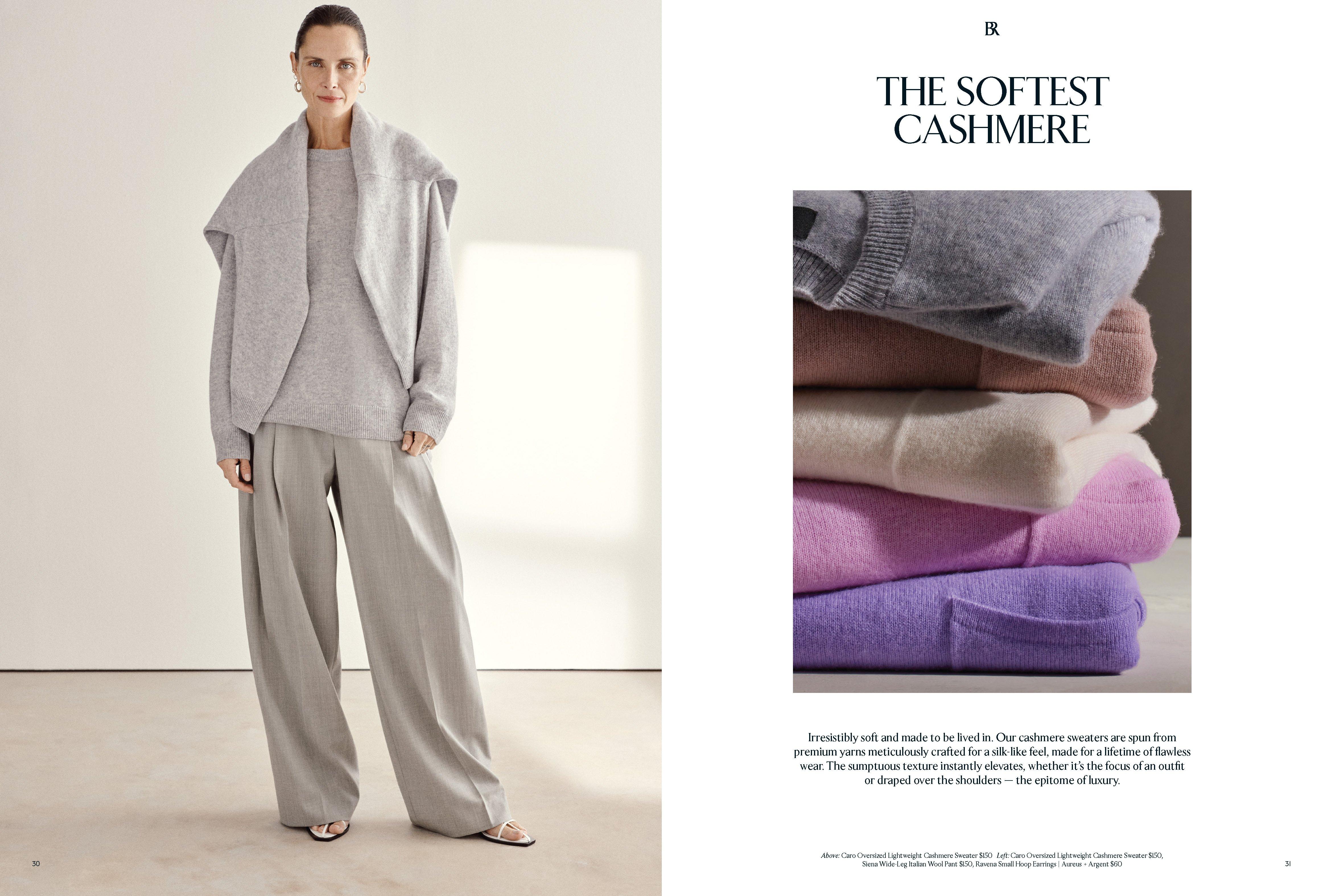 The Softest Cashmere. Irresistibly soft and made to be lived in. Our cashmere sweaters are spun from premium yarns delicately knitted for a silk-like feel, made for a lifetime of flawless wear. The sumptuous texture instantly elevates, whether it’s the focus of an outfit or draped over the shoulders — the epitome of luxury. Above: Caro Oversized Lightweight Cashmere Sweater $150, Siena Wide-Leg Italian Wool Pant $150, Ravena Small Hoop Earrings | Aureus + Argent $60  Right: Caro Oversized Lightweight Cashmere Sweater $150