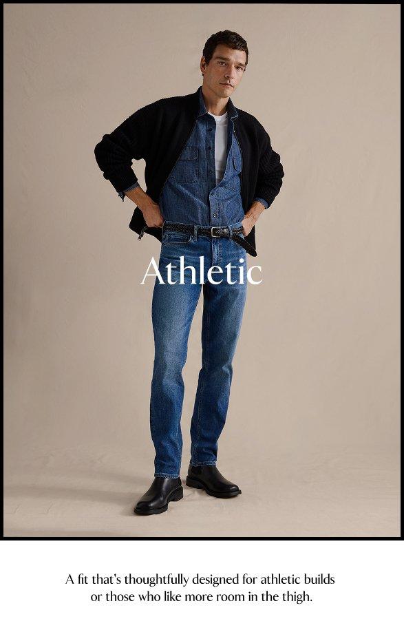 Athletic. A fit that's thoughtfully designed for athletic builds or those who like more room in the thigh.