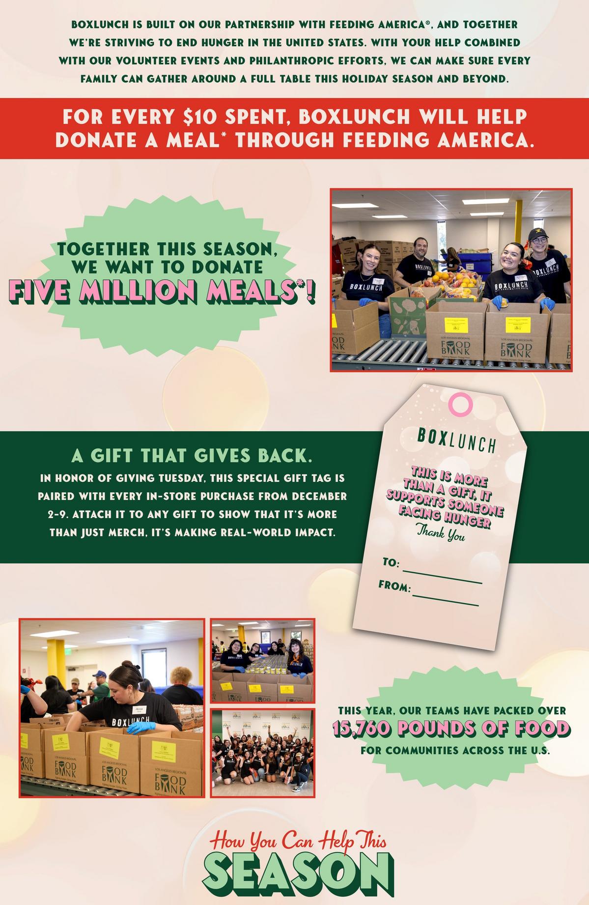 Since the inception of BoxLunch, we've partnered with Feeding America to help end hunger in the United States.  For every $10 spent in-store or online, we donate a meal to someone in need. This year, we are celebrating 265 million meals donated.