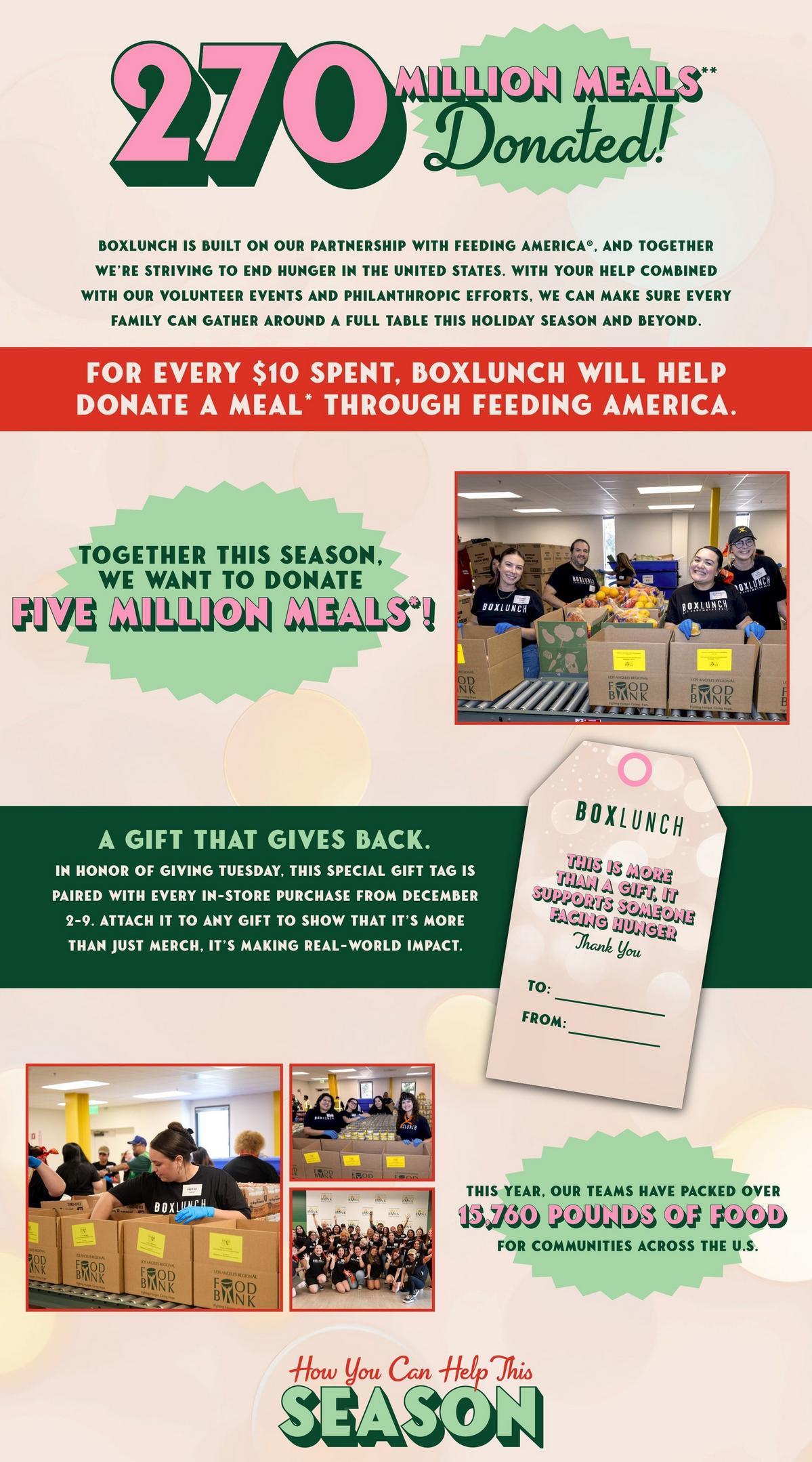Since the inception of BoxLunch, we've partnered with Feeding America to help end hunger in the United States.  For every $10 spent in-store or online, we donate a meal to someone in need. This year, we are celebrating 265 million meals donated.