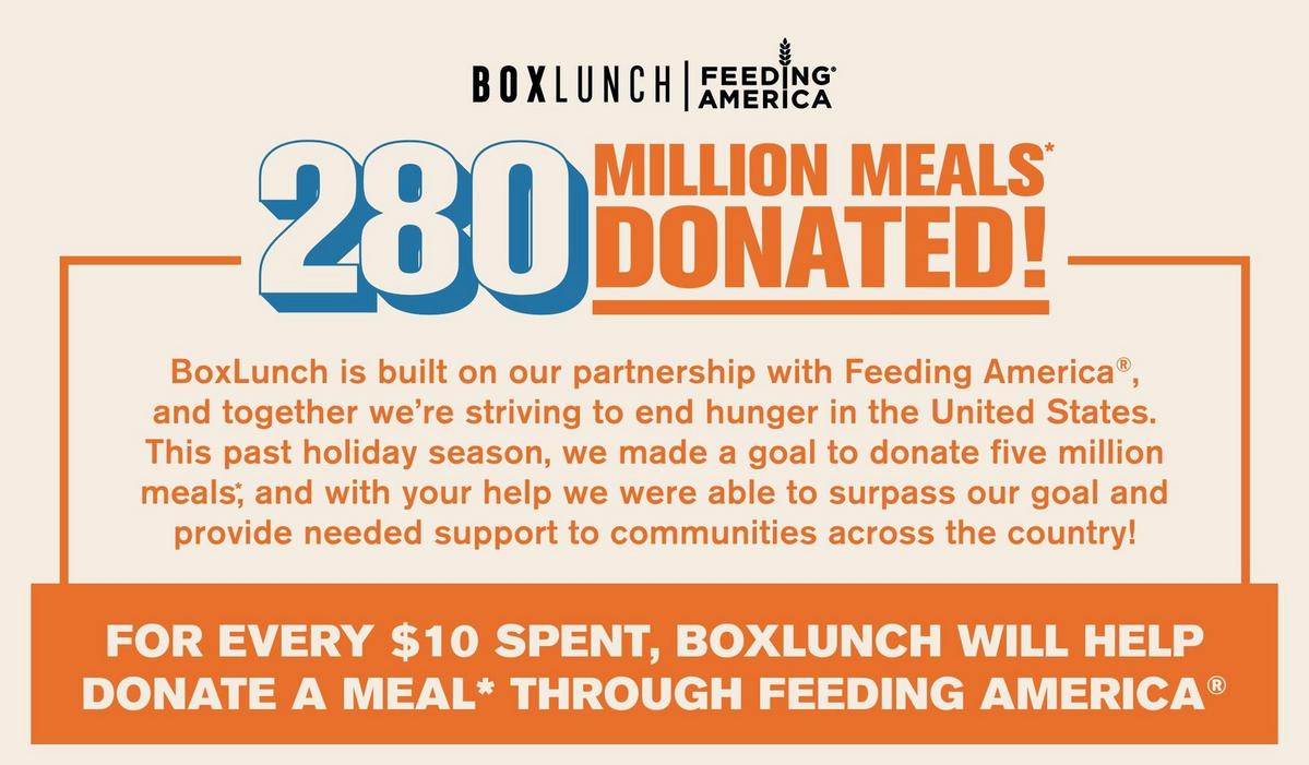 BoxLunch is built on our partnership with Feeding America, and together we're striving to end hunger in the United States.  For every $10 spent, we donate a through Feeding America. This pas holiday season, we are celebrating 280 million meals donated.