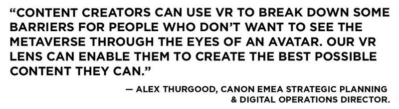 A quote that reads, “Content creators can use VR to break down some barriers for people who don’t want to see the metaverse through the eyes of an avatar. Our VR lens can enable them to create the best possible content they can.” This is attributed to Alex Thurgood, Canon EMEA Strategic Planning & Digital Operations Director.