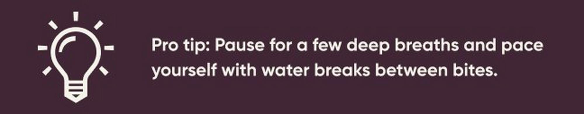 Pro tip: Pause for a few deep breaths and pace yourself with water breaks between bites.