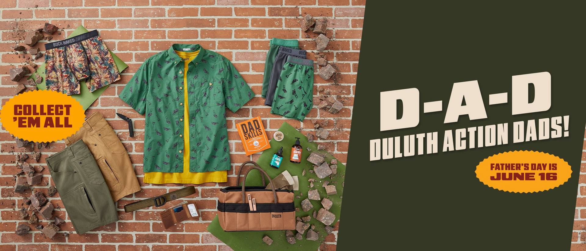 D-A-D Duluth Action Dads! A selection of product in greens, browns and yellow are layed out on a brick background. There is brick rubble along the edges as if they product has smashed through a brick wall. A yellow burst states that Father's Day is June 16.