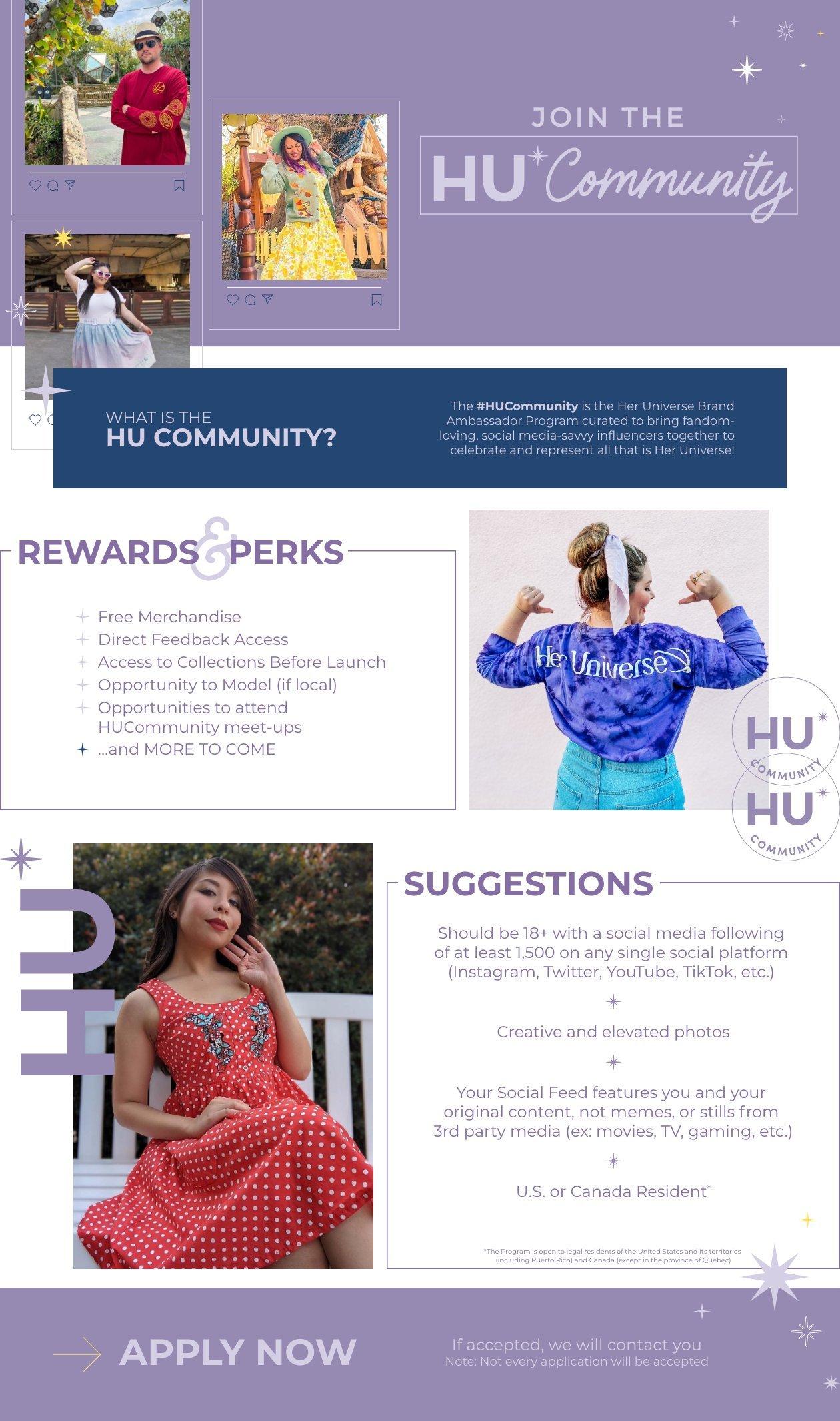 Join the HU Community, What is the hu community. the Hu community is the her universe brand ambassador program curated to bring fandom loving, social media savy influencers together to celebrate and represent all that is her universe! Rewards and Perks include Free Merchandise, Direct Feedback Access, Access to Collections Before Launch, Opportunity to Model (if local), Opportunities to attend, HU Community meet-ups, and more to come, Suggestions, Should be 18+ with a social media following of at least 1,500 on any single social platform (Instagram, Twitter, Youtube, TikTok, etc.). creative and elevated photos, Your Social Feed Features you and your original content, not memes, or stills from 3rd party media (ex: movies, TV, gaming, etc.) U.S. or Canada Resident. Apply Now, if accepted, we will contact you Note: Not every application will be accepted