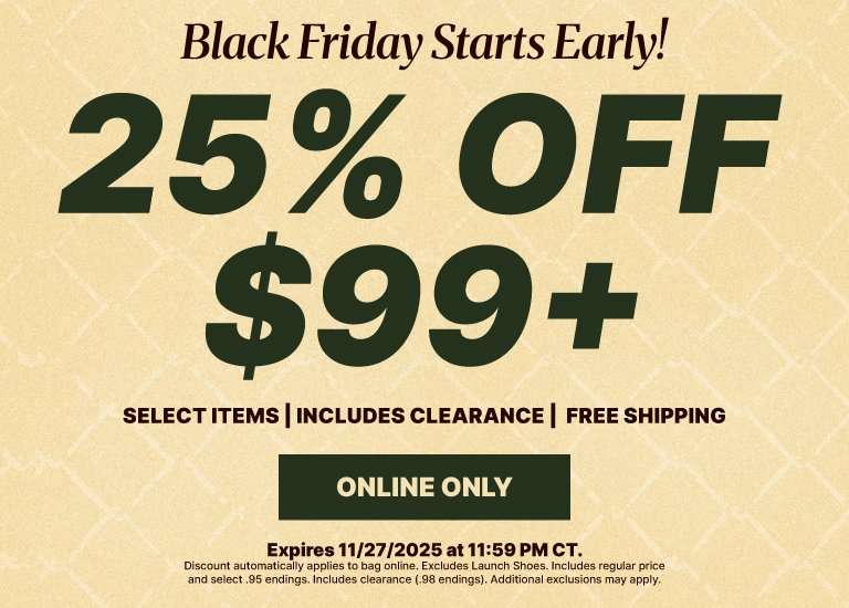 Black Friday Starts Early! 25% Off $99+ AND Free Shipping! Online only. Includes regular price and select .95 endings. Includes clearance (.98 endings). Excludes launch shoes. Additional exclusions may apply. Offer expires 11.27.25 at 11:59 pm CT.