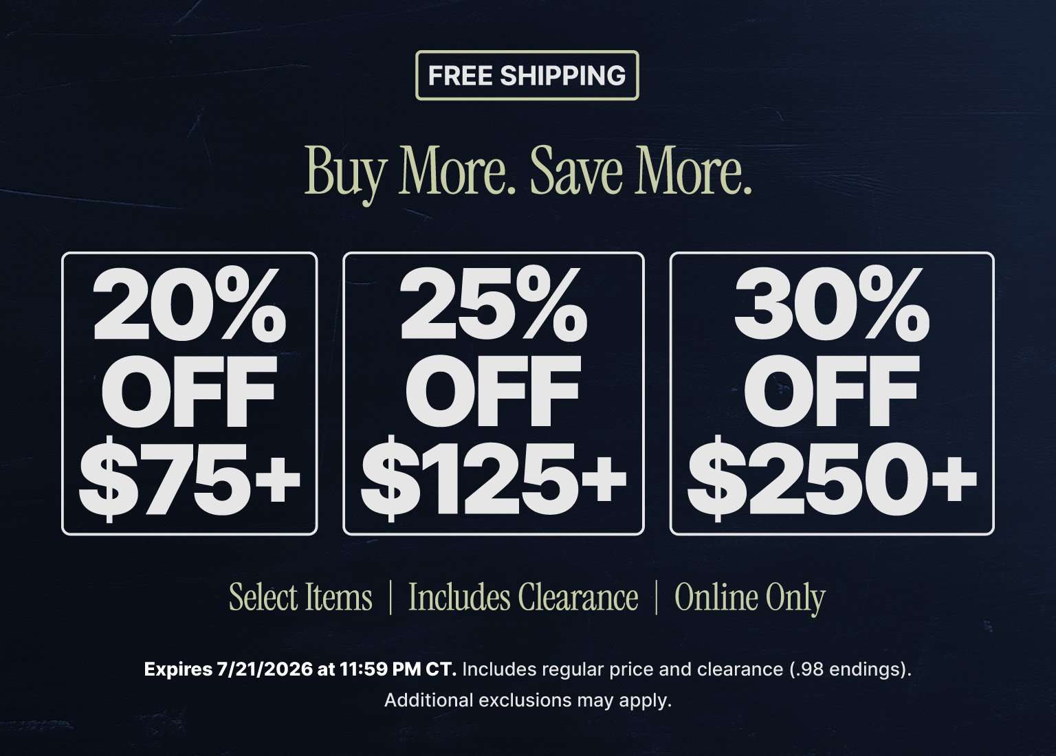 Buy More, Save More online promotion with free shipping. Save 20% on orders of $75 or more, 25% on orders of $125 or more, and 30% on orders of $250 or more. Select items only, including clearance. Offer valid online through July 21, 2026.