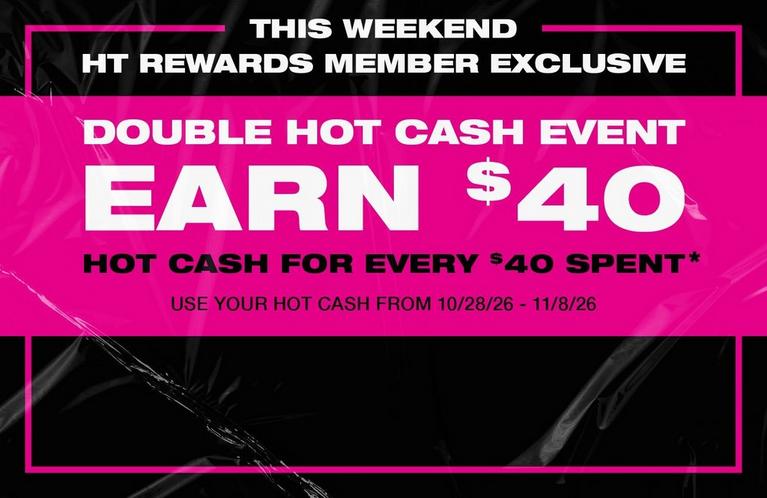 HT Rewards member exclusive Double Hot Cash event: Earn $40 Hot Cash for every $40 spent. Shop Now.