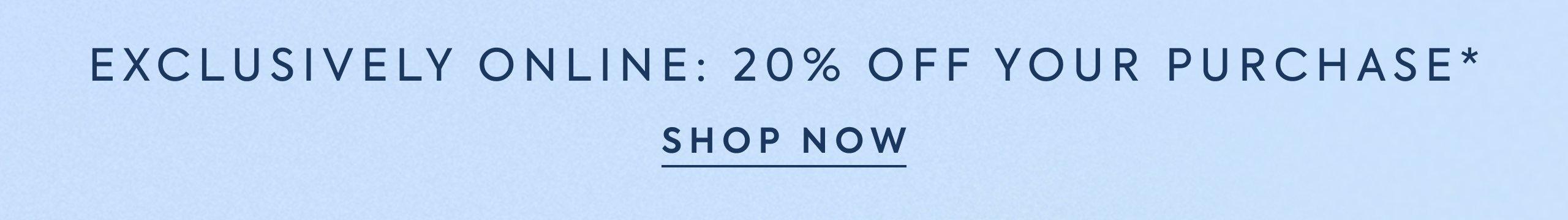 Exclusively Online: 20% Off Your Purchase*. Shop Now. 