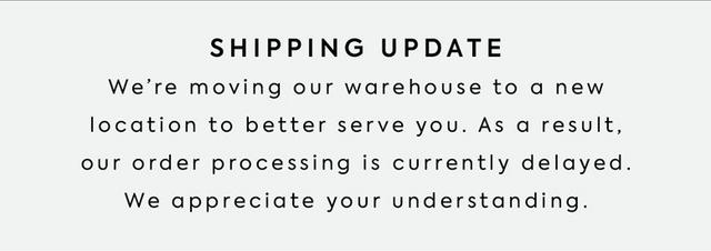 Shipping Update. We're moving our warehouse to a new location to better serve you. As a result, our order processing is currently delayed. We appreciate your understanding.