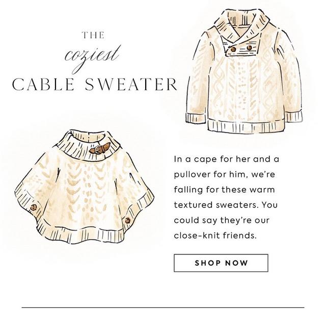 The coziest cable sweater. In a cape for her & a pullover for him, we're falling for these warm textured sweaters. You could say they're our close-knit friends. Shop now. Image: illustrations of a girl's ivory cape & a boy's cable knit sweater.