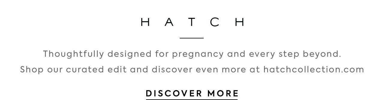 HATCH. A premium brand thoughtfully designed for pregnancy and every step beyond. Shop our curated edit and discover even more at hatchcollection.com. Discover More. 