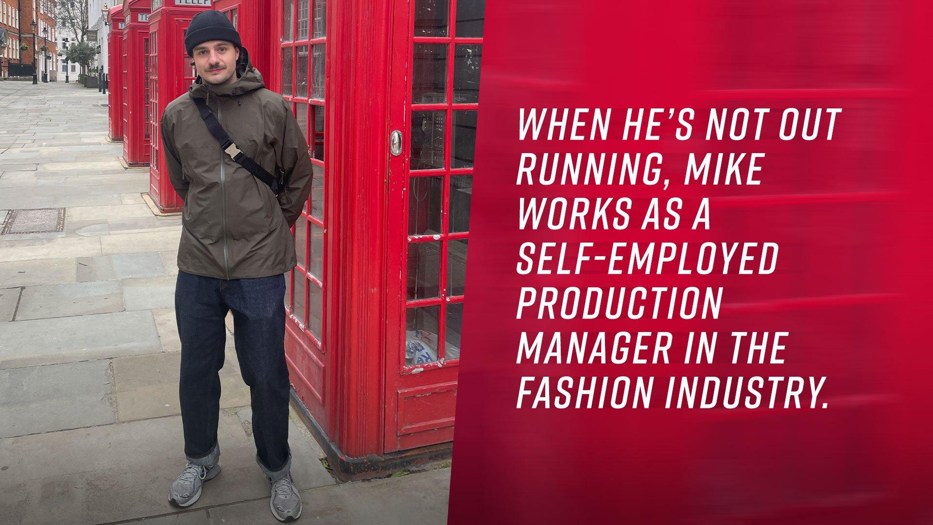 When he’s not out running, Mike works as a self-employed Production Manager in the fashion industry.