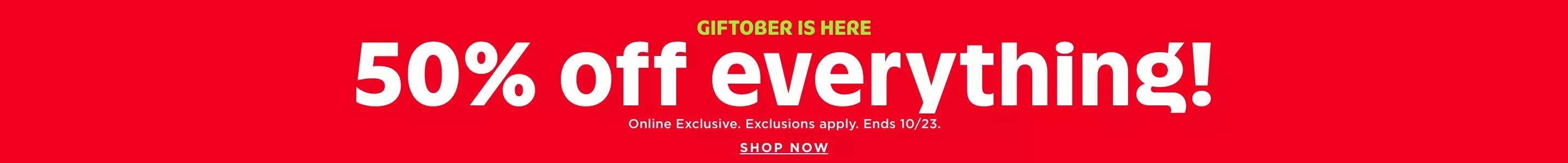 Giftober is here. 50% off everything! Online exclusive. Exclusions apply. Ends 10/23. Shop Now.