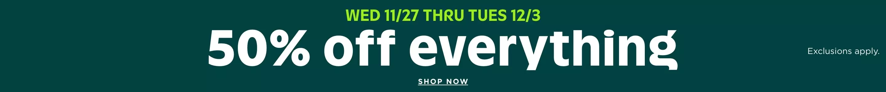 Wed 11/27 thru Tues 12/3. 50% off everything. Exclusions apply. Shop now. Details