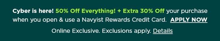 Cyber is here! 50% off everything, plus extra 30% off your purchase when you open and use a Navyist Rewards credit card. Apply now. Online exclusive. Exclusions apply.