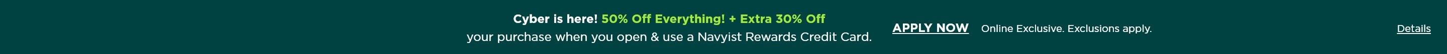 Cyber is here! 50% off everything, plus extra 30% off your purchase when you open and use a Navyist Rewards credit card. Apply now. Online exclusive. Exclusions apply.