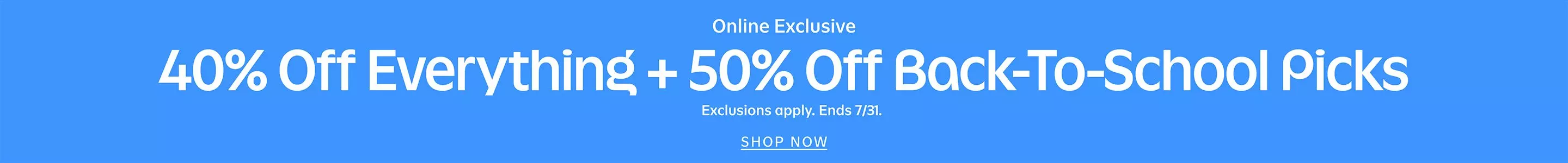 Online exclusive. 40% off everything + 50% off back-to-school picks. Exclusions apply. Ends 7/31. Shop now. Details. 