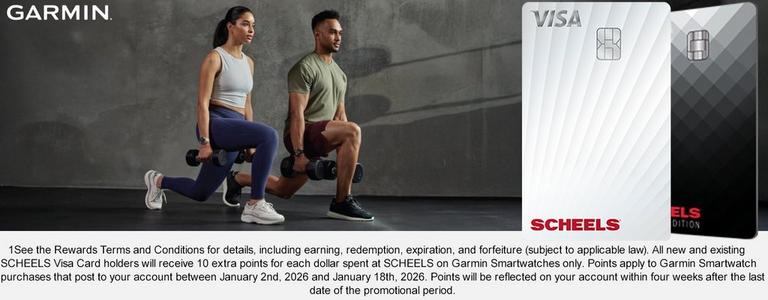 1See the Rewards Terms and Conditions for details, including earning, redemption, expiration, and forfeiture (subject to applicable law). All new and existing SCHEELS Visa Card holders will receive 10 extra points for each dollar spent at SCHEELS on Garmin Smartwatches only. Points apply to Garmin Smartwatch purchases that post to your account between 1/2/26 and 1/18/26. Points will be reflected on your account within four weeks after the last date of the promotional period.