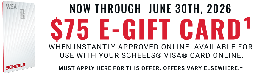 Now through June 30th, 2026: $75 E-Gift Card: when instantly approved online. Available for use with your SCHEELS® VISA® Card online today. Must apply here for this offer. Offers vary elsewhere.†