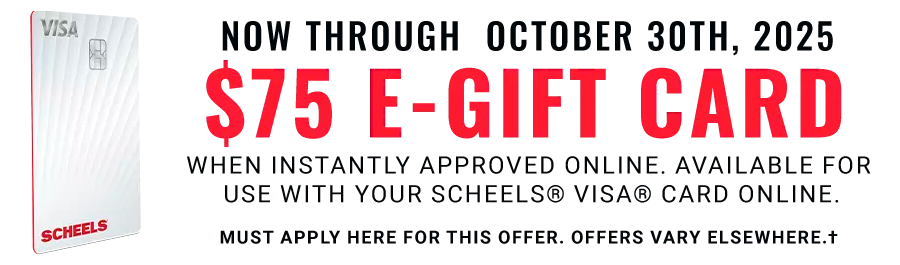 Now through October 30th, 2025: $75 E-Gift Card: when instantly approved online. Available for use with your SCHEELS® VISA® Card online today. Must apply here for this offer. Offers vary elsewhere.†