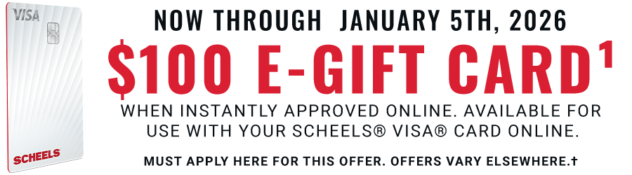 Now through January 5th, 2026: $100 E-Gift Card: when instantly approved online. Available for use with your SCHEELS® VISA® Card online today. Must apply here for this offer. Offers vary elsewhere.†