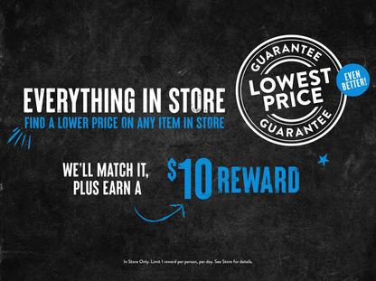 Our lowest price guarantee, even better! Everything in store, find a lower price on any item in store and we'll match it plus earn a $10 reward!