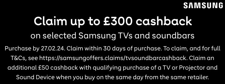 Samsung | Claim up to £300 cashback on selected Samsung Tvs. Purchase by 27.02.24. Claim within 30 days of Purchase. To claim, and for full T&Cs, see http://samsungoffers.claims/tvsoundbarcashback. Claim an additional £50 cashback with qualifying purchase of a TV or a Projector and Sound Device when you buy on the same day from the same retailer.