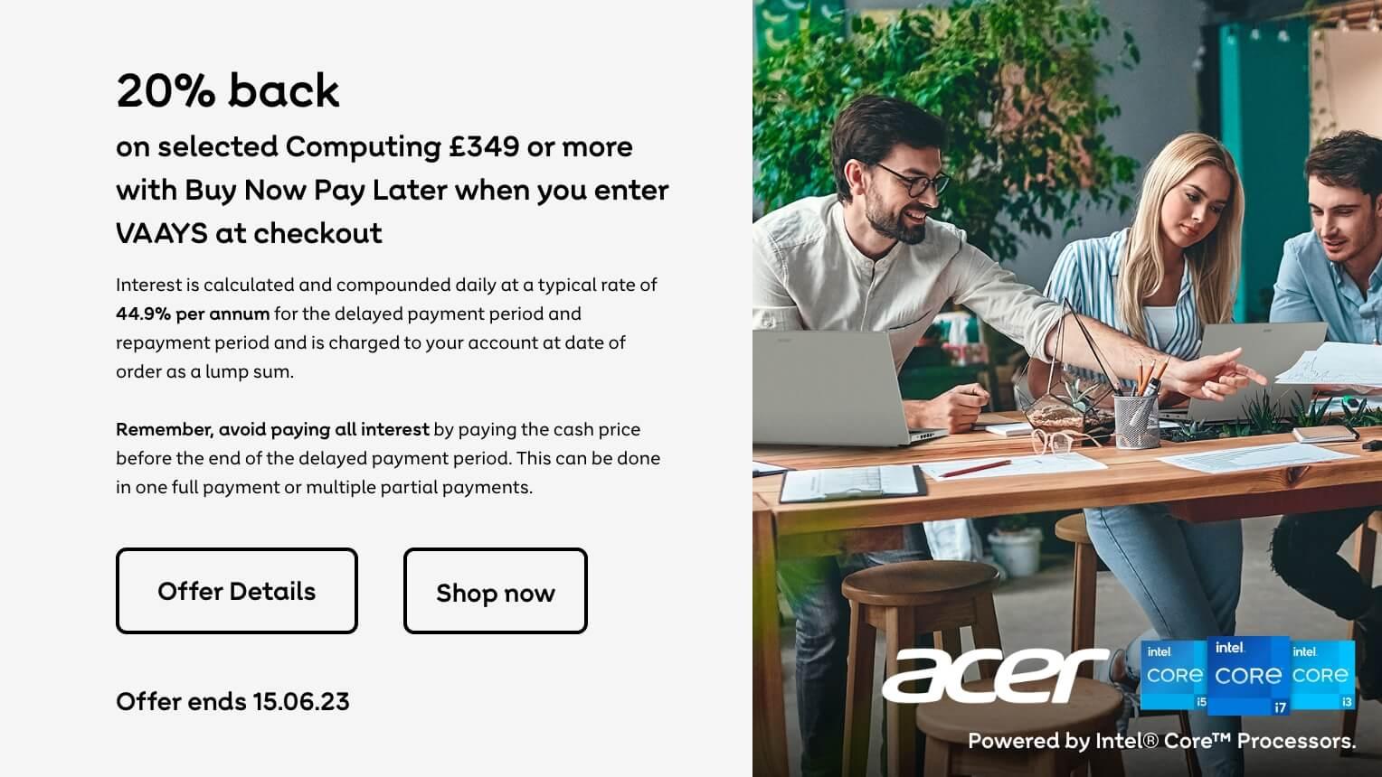 20% back on selected Computing products £349 or more on Buy Now Pay Later when you enter VAAYS at checkout. Offer Ends 15.06.23.