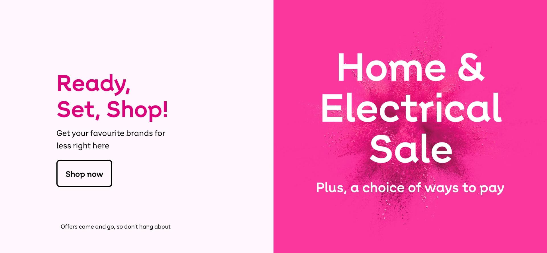 Home & Electrical sale. Ready, set, shop! Get your favourite brands for less right here. Shop now. Offers come and go, so don't hang about.