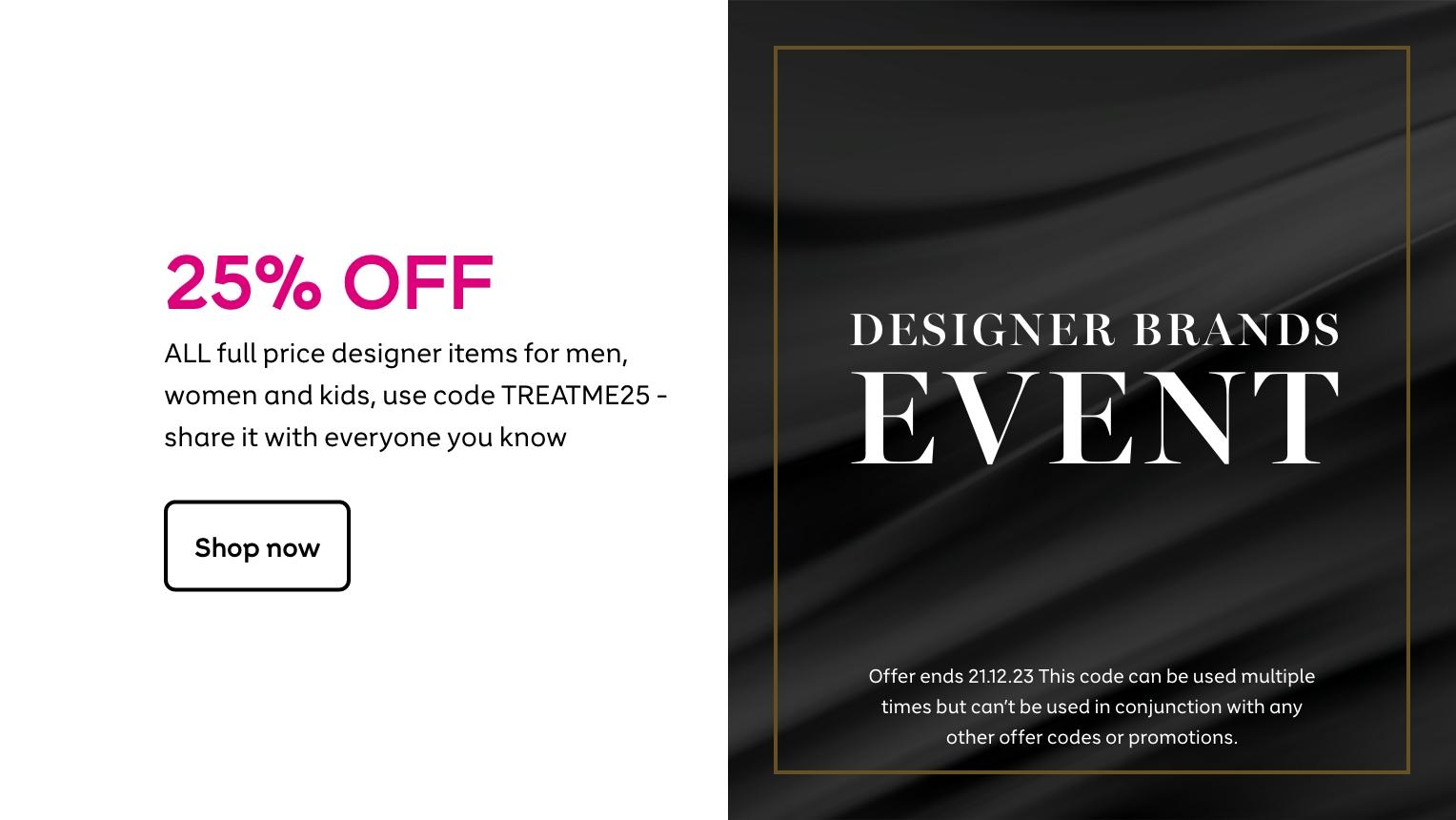 25% off ALL full price designer items for men, women and kids. Use code TREATME25 at checkout and share it with everyone you know. Shop now. Offer ends 21.12.23. This code can be used multiple times but can't be used in conjuction with any other offer codes or promotions.