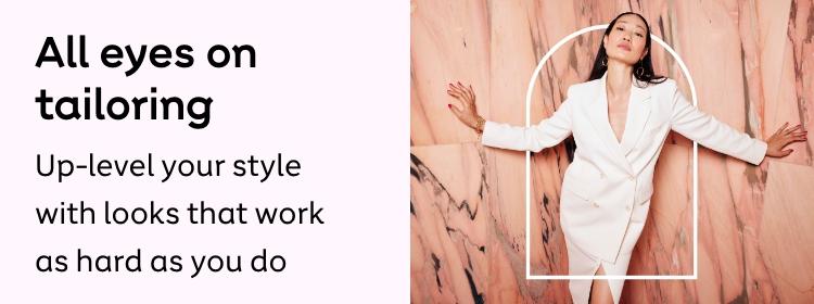 All eyes on
tailoring
Up-level your style with looks
that work as hard as you do
Shop now