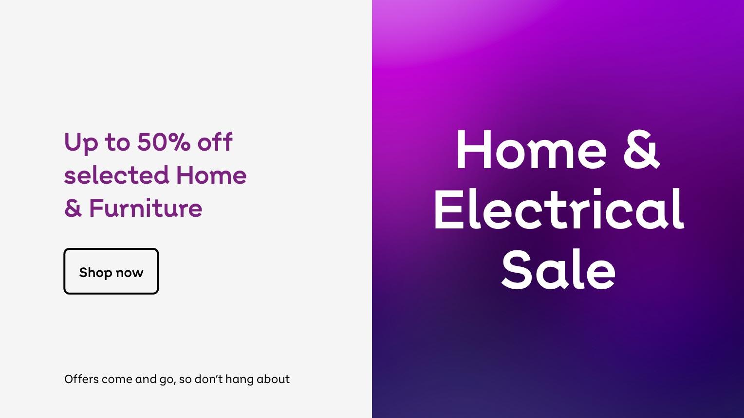 Home & Electrical sale. Up to 50% off selected home & furniture. Shop now. Offers come and go, so don't hang about.