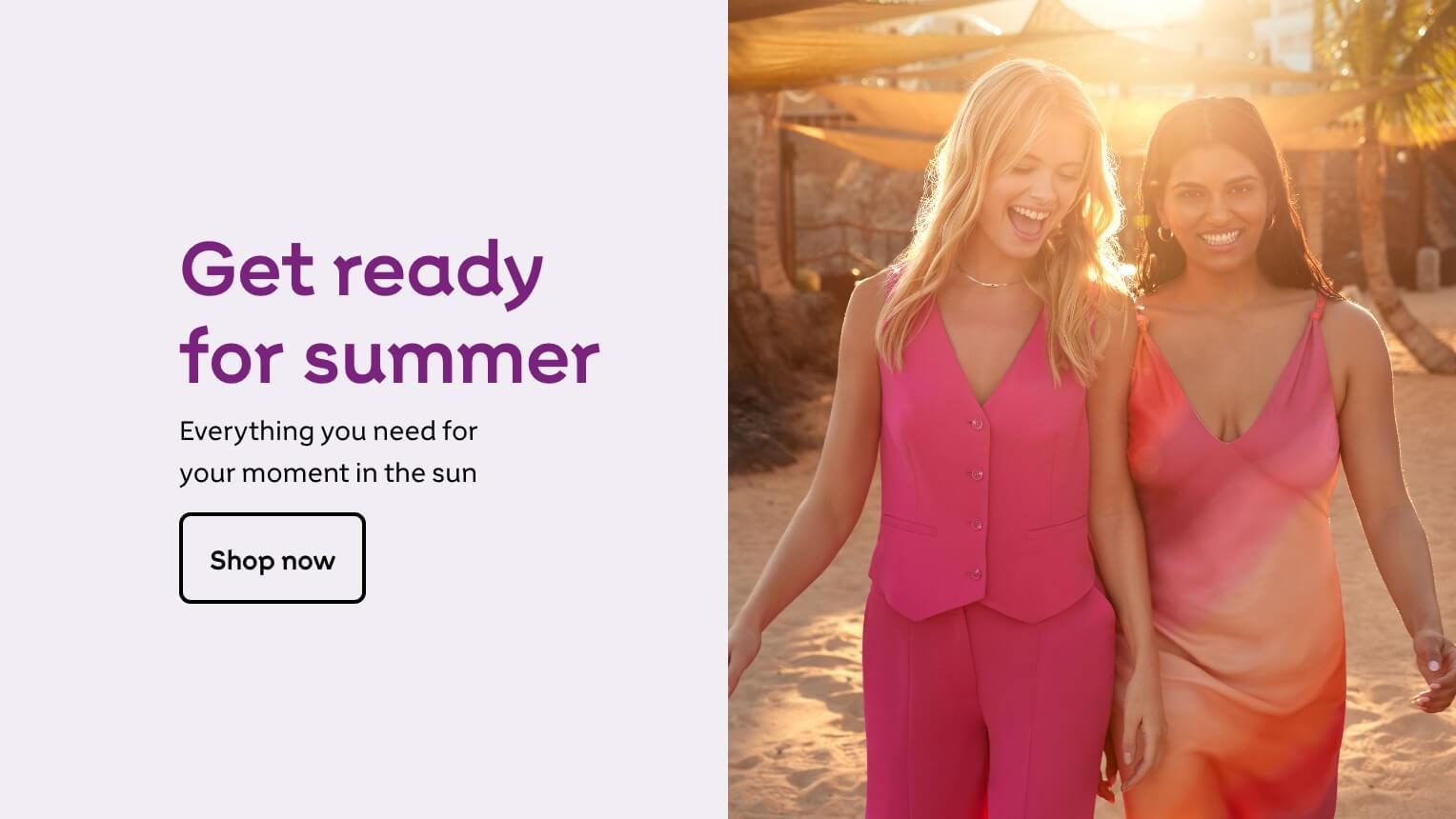 Get ready for summer. Everything you need for your moment in the sun. Shop now.