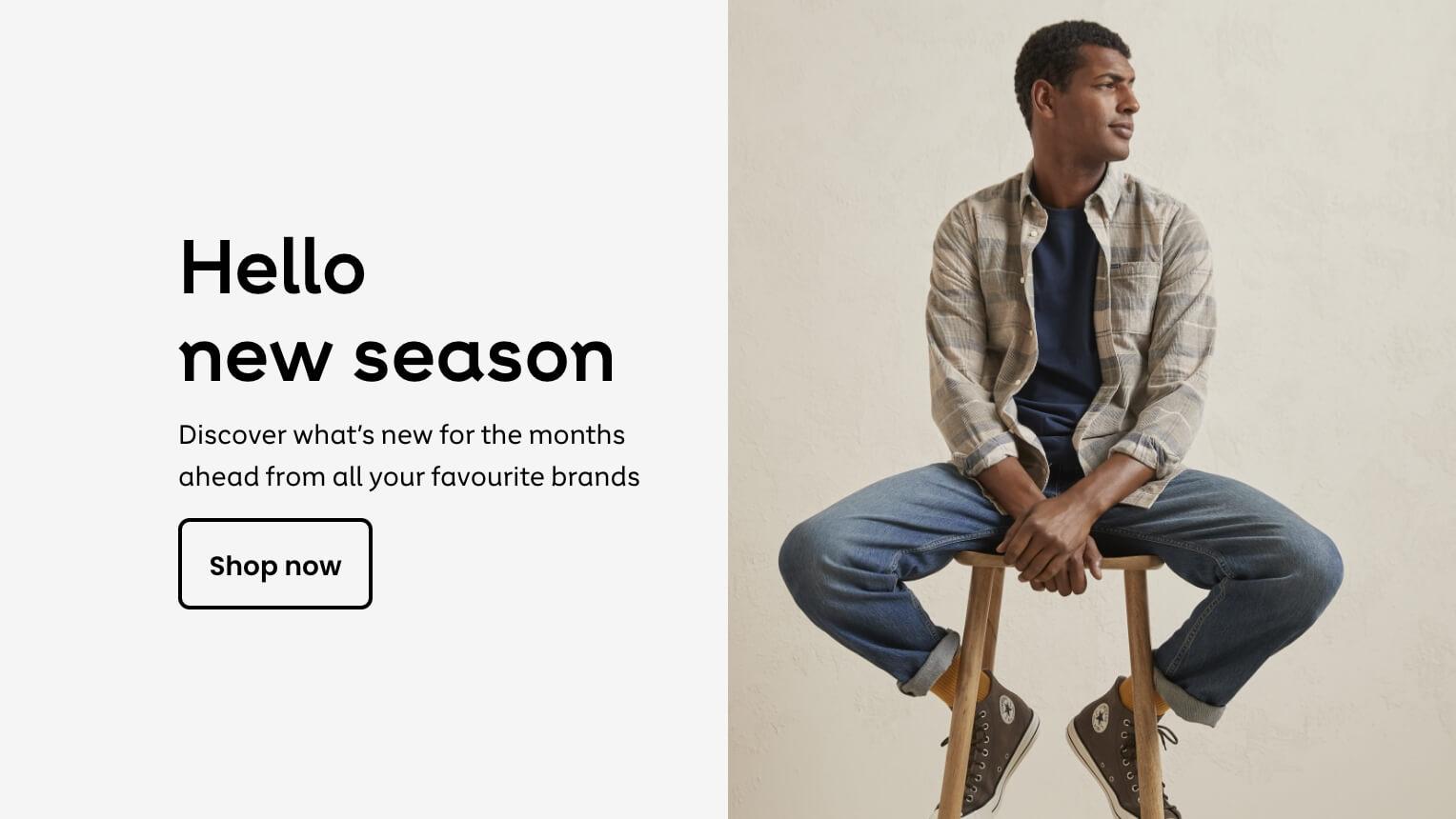 Hello new season.
Discover what's new
for the months ahead
from all your favourite
brands.
Shop now