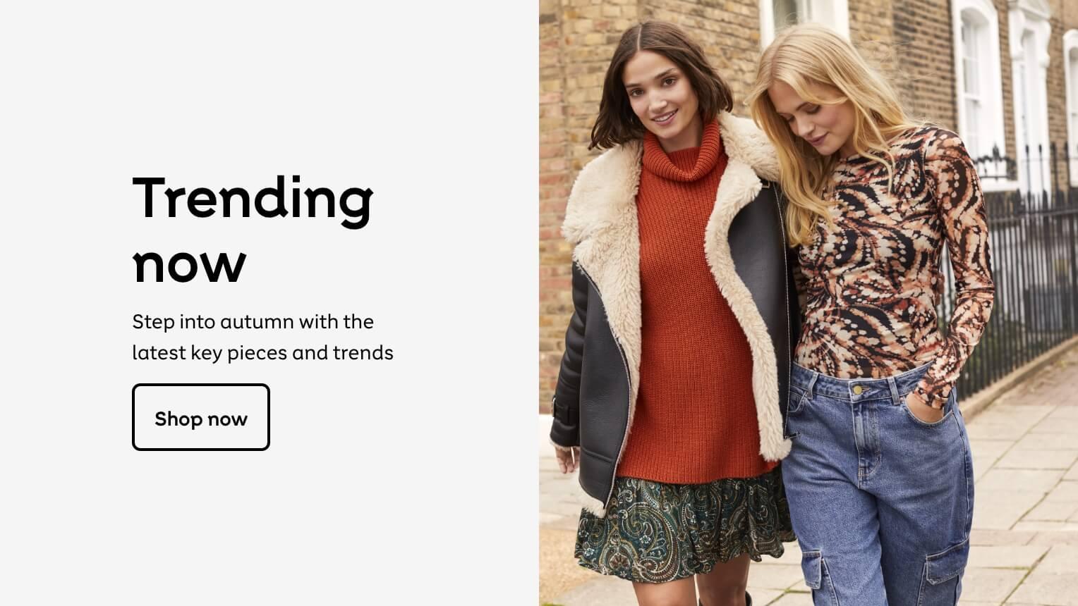 Trending
now
Step into autumn with the
latest key pieces and trends
Shop now