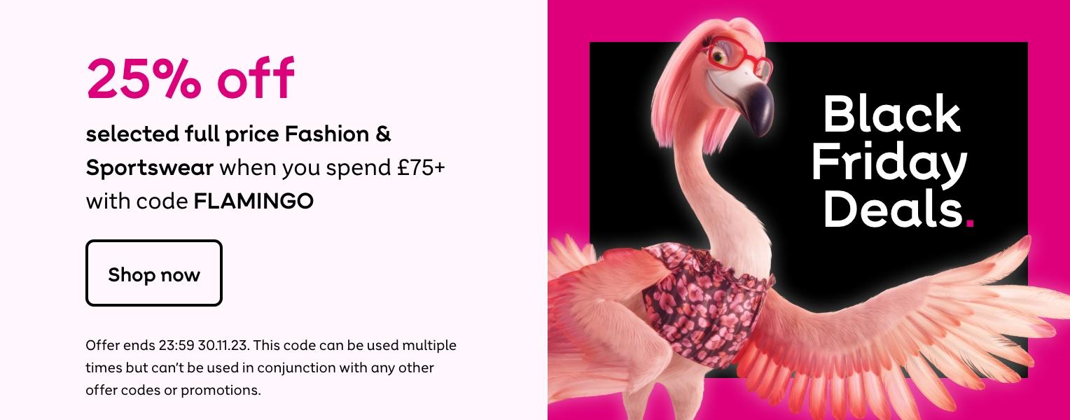 25% off selected full price Fashion & Sportswear when you spend £75+ with code FLAMINGO. Shop now. Offer ends 23:59 30.11.23. This code can be used multiple times but can't be used in conjunction with any pother ofer codes or promotions.