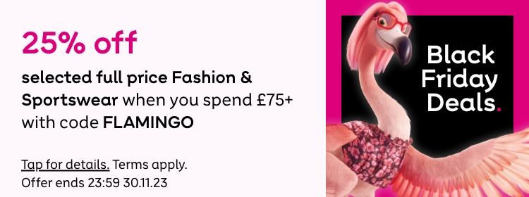 25% off selected full price Fashion & Sportswear when you spend £75+ with code FLAMINGO. Shop now. Offer ends 23:59 30.11.23. This code can be used multiple times but can't be used in conjunction with any pother ofer codes or promotions.