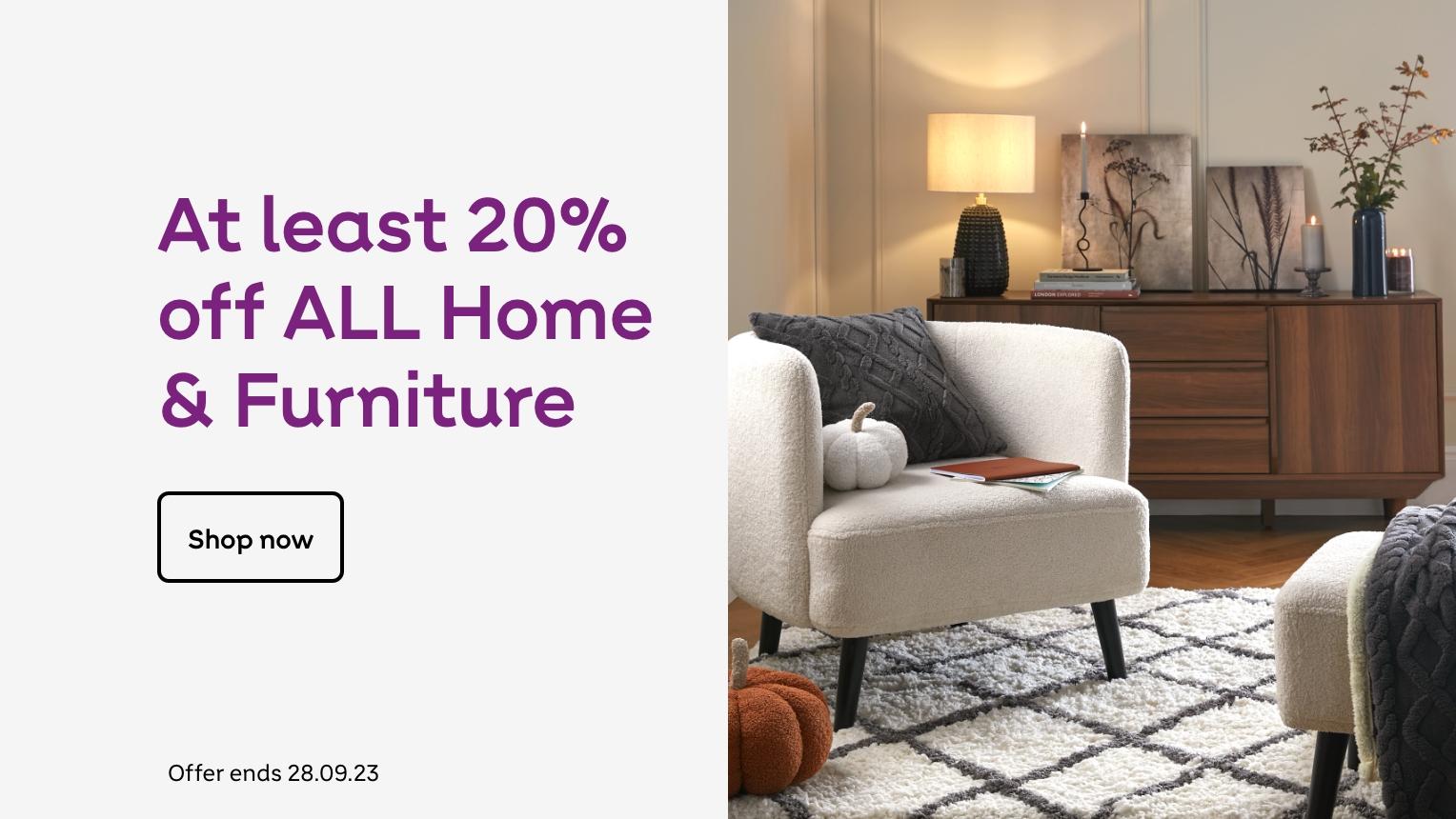 At least 20%
off ALL Home
& Furniture
Shop now
Offer ends 28.09.23