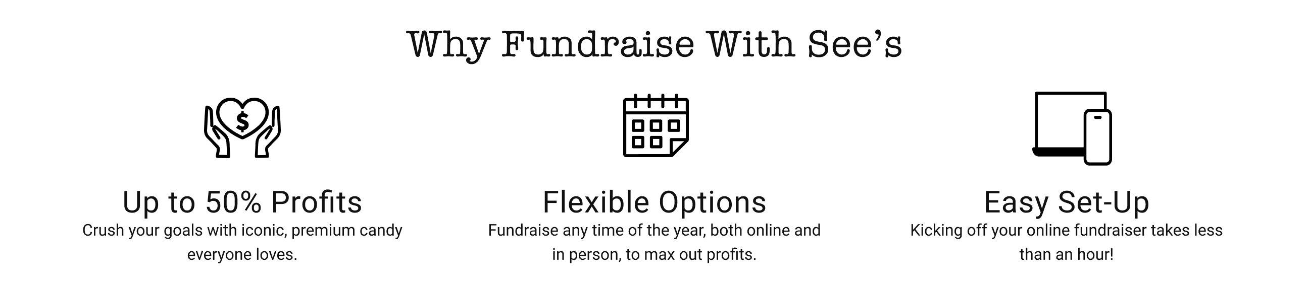 1. Up to 50% Profits: Crush your goals with iconic, premium candy everyone loves. 2. Flexible Options: Fundraise any time of the year, both online and in person, to max out profits. 3. Easy Set-Up: Kicking off your online fundraiser takes less than an hour!