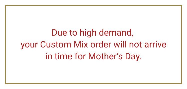 Due to high demand, your Custom Mix order will not arrive in time for Mother's Day.