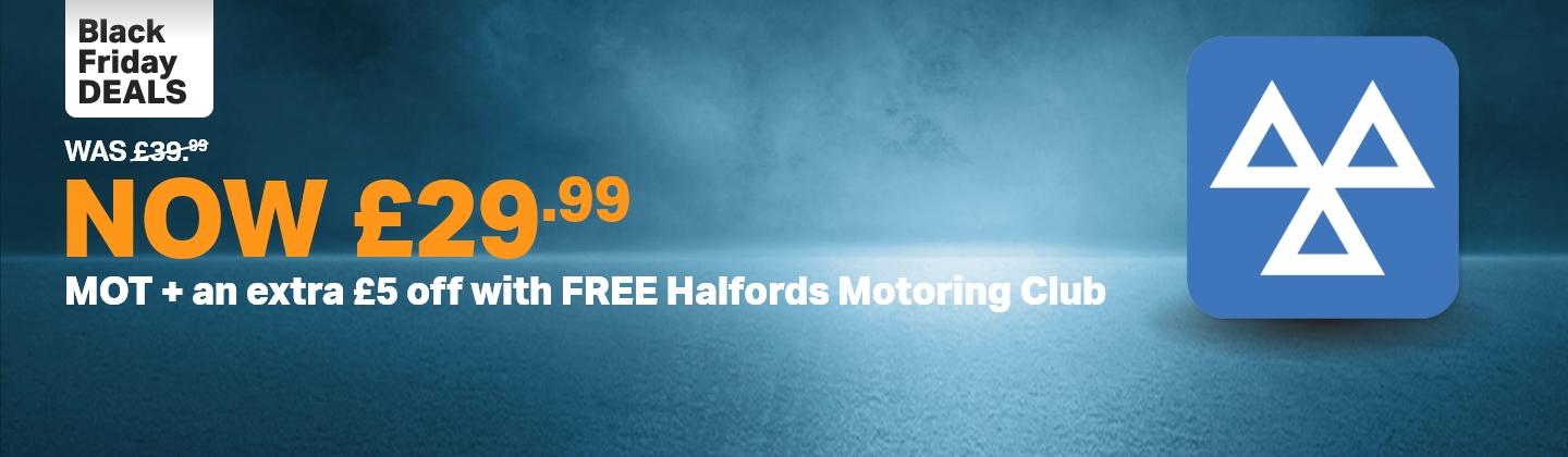 Black Friday Deals 
        Was £39.99 Now £29.99
        MOT
        Plus an extra £5 off with Free Halfords Motoring Club
