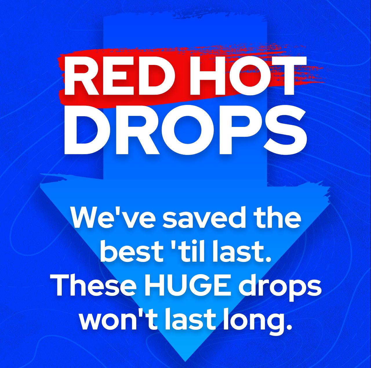 We've saved the best 'til last. These HUGE drops won't last long.